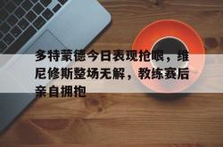 多特蒙德今日表现抢眼，维尼修斯整场无解，教练赛后亲自拥抱的简单介绍