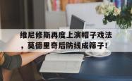 维尼修斯再度上演帽子戏法，莫德里奇后防线成筛子！的简单介绍