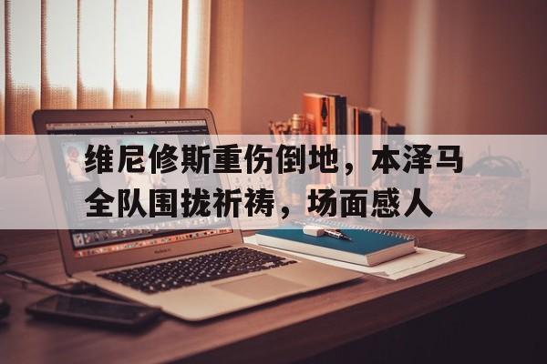 关于维尼修斯重伤倒地，本泽马全队围拢祈祷，场面感人的信息