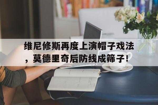 维尼修斯再度上演帽子戏法，莫德里奇后防线成筛子！的简单介绍